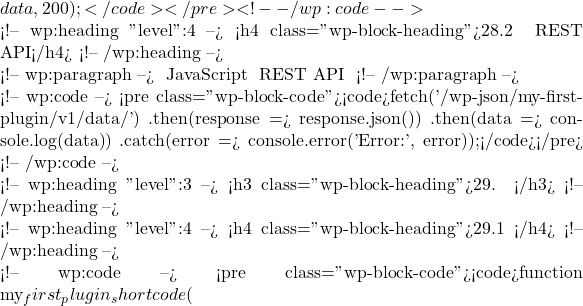 data, 200); }</code></pre> <!-- /wp:code -->  <!-- wp:heading {"level":4} --> <h4 class="wp-block-heading">28.2 使用 REST API</h4> <!-- /wp:heading -->  <!-- wp:paragraph --> 在前端使用 JavaScript 访问自定义 REST API 路由： <!-- /wp:paragraph -->  <!-- wp:code --> <pre class="wp-block-code"><code>fetch('/wp-json/my-first-plugin/v1/data/')     .then(response => response.json())     .then(data => console.log(data))     .catch(error => console.error('Error:', error));</code></pre> <!-- /wp:code -->  <!-- wp:heading {"level":3} --> <h3 class="wp-block-heading">29. 自定义短代码</h3> <!-- /wp:heading -->  <!-- wp:heading {"level":4} --> <h4 class="wp-block-heading">29.1 注册短代码</h4> <!-- /wp:heading -->  <!-- wp:code --> <pre class="wp-block-code"><code>function my_first_plugin_shortcode(