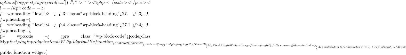 options['my_first_plugin_field_text']) : ''; ?>">     <?php }</code></pre> <!-- /wp:code -->  <!-- wp:heading {"level":3} --> <h3 class="wp-block-heading">27. 创建自定义小工具</h3> <!-- /wp:heading -->  <!-- wp:heading {"level":4} --> <h4 class="wp-block-heading">27.1 定义小工具类</h4> <!-- /wp:heading -->  <!-- wp:code --> <pre class="wp-block-code"><code>class My_First_Plugin_Widget extends WP_Widget {     public function __construct() {         parent::__construct(             'my_first_plugin_widget', // Base ID             __('My First Plugin Widget', 'my-first-plugin'), // Name             array('description' => __('A sample widget for showing text', 'my-first-plugin')) // Args         );     }      public function widget(