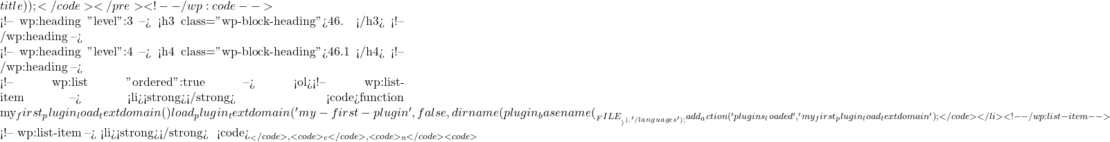 title));</code></pre> <!-- /wp:code -->  <!-- wp:heading {"level":3} --> <h3 class="wp-block-heading">46. 国际化和本地化</h3> <!-- /wp:heading -->  <!-- wp:heading {"level":4} --> <h4 class="wp-block-heading">46.1 准备插件进行翻译</h4> <!-- /wp:heading -->  <!-- wp:list {"ordered":true} --> <ol><!-- wp:list-item --> <li><strong>加载文本域</strong>： 在插件主文件中加载文本域： <code>function my_first_plugin_load_textdomain() { load_plugin_textdomain('my-first-plugin', false, dirname(plugin_basename(__FILE__)) . '/languages'); } add_action('plugins_loaded', 'my_first_plugin_load_textdomain');</code></li> <!-- /wp:list-item -->  <!-- wp:list-item --> <li><strong>使用翻译函数</strong>： 使用 <code>__</code>, <code>_e</code>, <code>_n</code> 等函数进行国际化： <code>