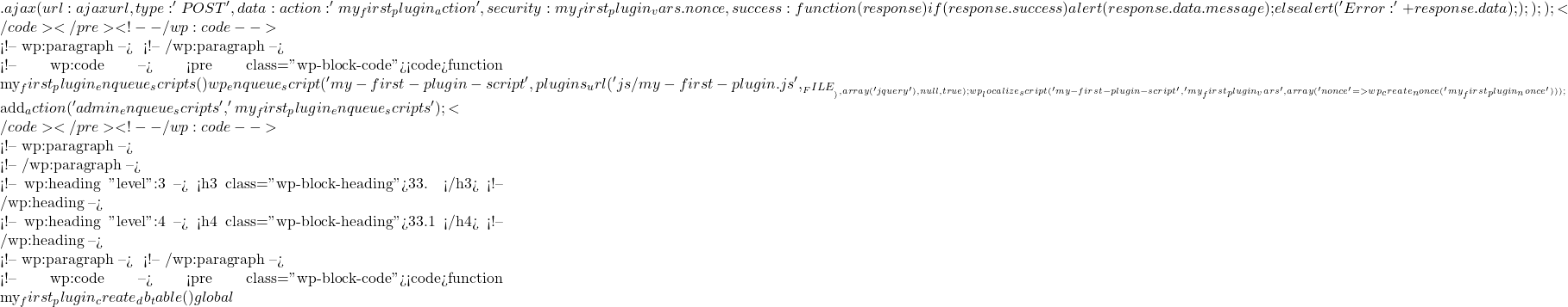 .ajax({             url: ajaxurl,             type: 'POST',             data: {                 action: 'my_first_plugin_action',                 security: my_first_plugin_vars.nonce             },             success: function(response) {                 if (response.success) {                     alert(response.data.message);                 } else {                     alert('Error: ' + response.data);                 }             }         });     }); });</code></pre> <!-- /wp:code -->  <!-- wp:paragraph --> 在插件中注册和本地化脚本： <!-- /wp:paragraph -->  <!-- wp:code --> <pre class="wp-block-code"><code>function my_first_plugin_enqueue_scripts() {     wp_enqueue_script('my-first-plugin-script', plugins_url('js/my-first-plugin.js', __FILE__), array('jquery'), null, true);     wp_localize_script('my-first-plugin-script', 'my_first_plugin_vars', array(         'nonce' => wp_create_nonce('my_first_plugin_nonce')     )); }  add_action('admin_enqueue_scripts', 'my_first_plugin_enqueue_scripts');</code></pre> <!-- /wp:code -->  <!-- wp:paragraph -->  <!-- /wp:paragraph -->  <!-- wp:heading {"level":3} --> <h3 class="wp-block-heading">33. 创建自定义数据库表</h3> <!-- /wp:heading -->  <!-- wp:heading {"level":4} --> <h4 class="wp-block-heading">33.1 激活时创建表</h4> <!-- /wp:heading -->  <!-- wp:paragraph --> 在插件激活时创建自定义数据库表： <!-- /wp:paragraph -->  <!-- wp:code --> <pre class="wp-block-code"><code>function my_first_plugin_create_db_table() {     global