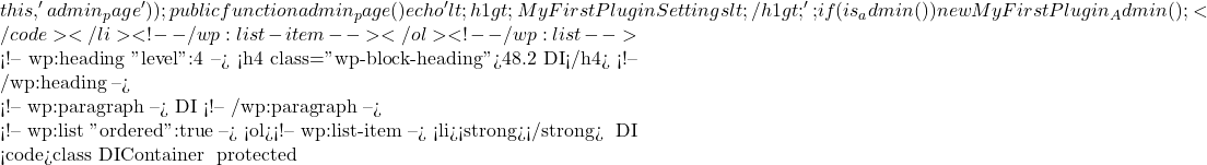 this, 'admin_page')); } public function admin_page() { echo '<h1>My First Plugin Settings</h1>'; }} if (is_admin()) { new MyFirstPlugin_Admin(); }</code></li> <!-- /wp:list-item --></ol> <!-- /wp:list -->  <!-- wp:heading {"level":4} --> <h4 class="wp-block-heading">48.2 使用依赖注入（DI）</h4> <!-- /wp:heading -->  <!-- wp:paragraph --> 依赖注入（DI）是一种设计模式，它可以使类的依赖更显式，并且更容易进行单元测试。 <!-- /wp:paragraph -->  <!-- wp:list {"ordered":true} --> <ol><!-- wp:list-item --> <li><strong>创建依赖注入容器</strong>： 使用一个简单的 DI 容器来管理类的实例： <code>class DIContainer { protected