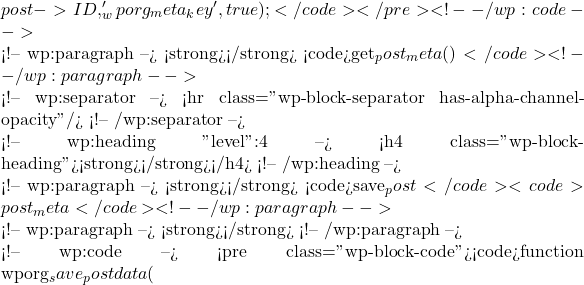 post->ID, '_wporg_meta_key', true);</code></pre> <!-- /wp:code -->  <!-- wp:paragraph --> <strong>速记句</strong>：使用 <code>get_post_meta()</code> 获取并显示已保存的元数据。 <!-- /wp:paragraph -->  <!-- wp:separator --> <hr class="wp-block-separator has-alpha-channel-opacity"/> <!-- /wp:separator -->  <!-- wp:heading {"level":4} --> <h4 class="wp-block-heading"><strong>保存自定义字段值</strong></h4> <!-- /wp:heading -->  <!-- wp:paragraph --> <strong>解析</strong>：当用户保存或更新文章时，使用 <code>save_post</code> 钩子来保存元数据盒子中的表单数据到 <code>post_meta</code> 表中。 <!-- /wp:paragraph -->  <!-- wp:paragraph --> <strong>代码示例</strong>： <!-- /wp:paragraph -->  <!-- wp:code --> <pre class="wp-block-code"><code>function wporg_save_postdata(