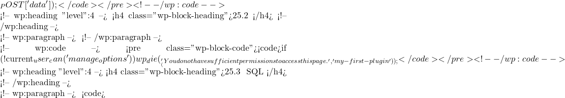 _POST['data']);</code></pre> <!-- /wp:code -->  <!-- wp:heading {"level":4} --> <h4 class="wp-block-heading">25.2 权限检查</h4> <!-- /wp:heading -->  <!-- wp:paragraph --> 在处理敏感操作之前检查用户权限： <!-- /wp:paragraph -->  <!-- wp:code --> <pre class="wp-block-code"><code>if (!current_user_can('manage_options')) {     wp_die(__('You do not have sufficient permissions to access this page.', 'my-first-plugin')); }</code></pre> <!-- /wp:code -->  <!-- wp:heading {"level":4} --> <h4 class="wp-block-heading">25.3 防止 SQL 注入</h4> <!-- /wp:heading -->  <!-- wp:paragraph --> 使用 <code>